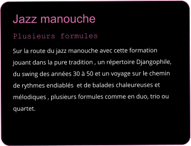 Jazz manouche  Plusieurs formules  Sur la route du jazz manouche avec cette formation jouant dans la pure tradition , un r�pertoire Djangophile, du swing des ann�es 30 � 50 et un voyage sur le chemin de rythmes endiabl�s  et de balades chaleureuses et m�lodiques , plusieurs formules comme en duo, trio ou quartet.